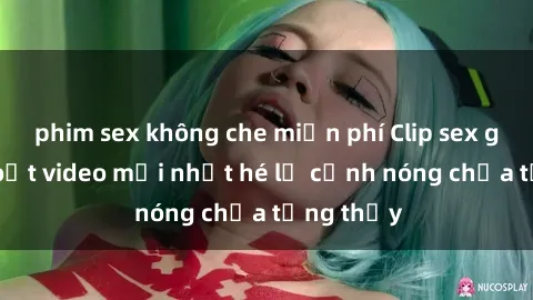 phim sex không che miễn phí Clip sex gây sốc: Loạt video mới nhất hé lộ cảnh nóng chưa từng thấy