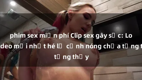 phim sex miễn phí Clip sex gây sốc: Loạt video mới nhất hé lộ cảnh nóng chưa từng thấy
