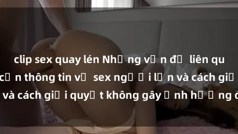 clip sex quay lén Những vấn đề liên quan đến việc tiếp cận thông tin về sex người lớn và cách giải quyết không gây ảnh hưởng đến trẻ em