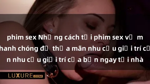 phim sex Những cách tải phim sex về máy đơn giản và nhanh chóng để thỏa mãn nhu cầu giải trí của bạn ngay tại nhà