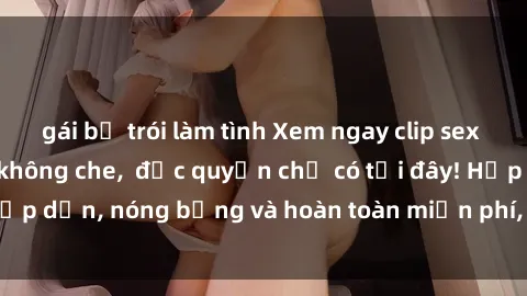 gái bị trói làm tình Xem ngay clip sex không che cực hot, không che,  độc quyền chỉ có tại đây! Hấp dẫn, nóng bỏng và hoàn toàn miễn phí, không thể bỏ qua!