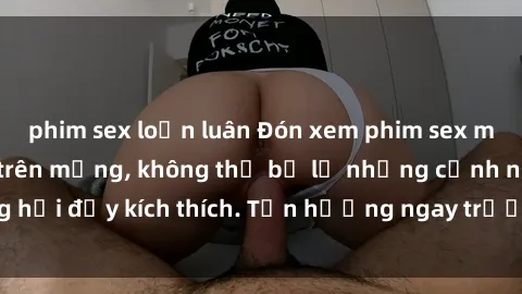 phim sex loạn luân Đón xem phim sex mới nhất đang hot trên mạng, không thể bỏ lỡ những cảnh nóng hổi đầy kích thích. Tận hưởng ngay trước khi bị xoá chóng mặt!