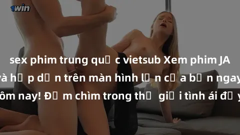 sex phim trung quốc vietsub Xem phim JAV vietsub mới nhất và hấp dẫn trên màn hình lớn của bạn ngay hôm nay! Đắm chìm trong thế giới tình ái đầy nóng bỏng và kích thích.