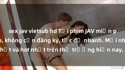 sex jav vietsub hd Tải phim JAV miễn phí chất lượng cao, không cần đăng ký, tốc độ nhanh. Mới nhất và hot nhất trên thị trường hiện nay, cập nhật hàng ngày.
