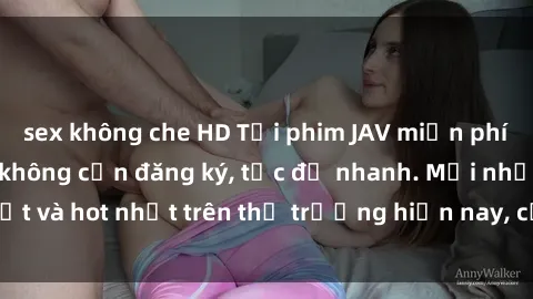 sex không che HD Tải phim JAV miễn phí chất lượng cao, không cần đăng ký, tốc độ nhanh. Mới nhất và hot nhất trên thị trường hiện nay, cập nhật hàng ngày.