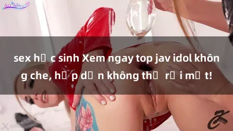 sex học sinh Xem ngay top jav idol không che, hấp dẫn không thể rời mắt!