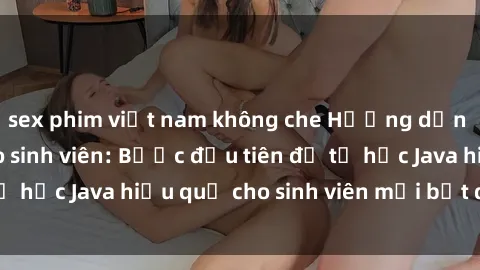sex phim việt nam không che Hướng dẫn cách học Java cho sinh viên: Bước đầu tiên để tự học Java hiệu quả cho sinh viên mới bắt đầu là gì?