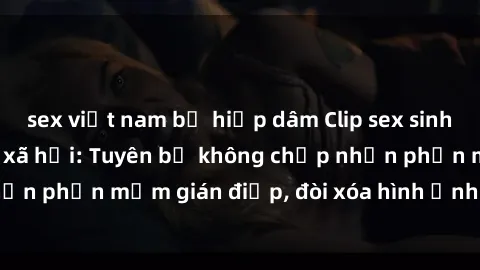 sex việt nam bị hiếp dâm Clip sex sinh viên gây sốt mạng xã hội: Tuyên bố không chấp nhận phần mềm gián điệp, đòi xóa hình ảnh trên internet