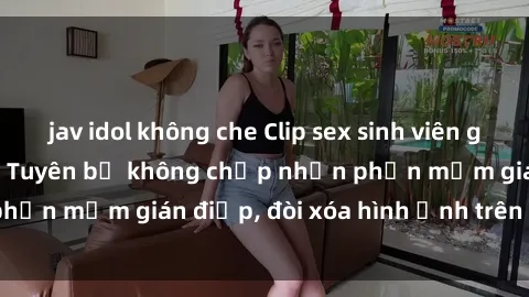 jav idol không che Clip sex sinh viên gây sốt mạng xã hội: Tuyên bố không chấp nhận phần mềm gián điệp, đòi xóa hình ảnh trên internet