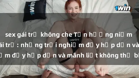 sex gái trẻ không che Tận hưởng niềm vui của sex với gái trẻ: những trải nghiệm đầy hấp dẫn và mãnh liệt không thể bỏ lỡ