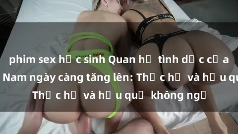 phim sex học sinh Quan hệ tình dục của nữ sinh Việt Nam ngày càng tăng lên: Thực hư và hậu quả không ngờ