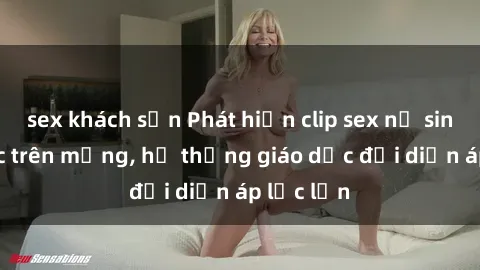 sex khách sạn Phát hiện clip sex nữ sinh gây sốc trên mạng, hệ thống giáo dục đối diện áp lực lớn
