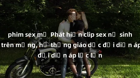 phim sex mỹ Phát hiện clip sex nữ sinh gây sốc trên mạng, hệ thống giáo dục đối diện áp lực lớn