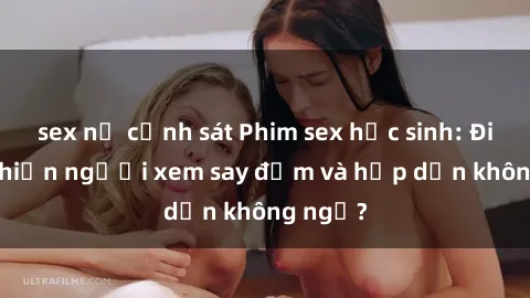 sex nữ cảnh sát Phim sex học sinh: Điều gì khiến người xem say đắm và hấp dẫn không ngờ?