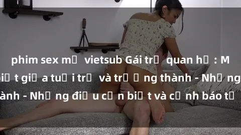 phim sex mỹ vietsub Gái trẻ quan hệ: Mối quan hệ khác biệt giữa tuổi trẻ và trưởng thành - Những điều cần biết và cảnh báo từ chuyên gia