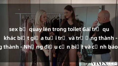 sex bị quay lén trong toilet Gái trẻ quan hệ: Mối quan hệ khác biệt giữa tuổi trẻ và trưởng thành - Những điều cần biết và cảnh báo từ chuyên gia