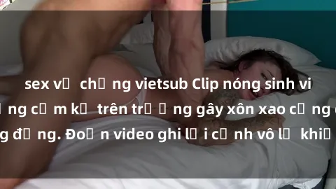 sex vợ chồng vietsub Clip nóng sinh viên gây sốc: Hành động cấm kỵ trên trường gây xôn xao cộng đồng. Đoạn video ghi lại cảnh vô lễ khiến dư luận bức xúc.