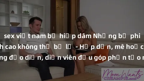 sex việt nam bị hiếp dâm Những bộ phim sex gái già đỉnh cao không thể bỏ lỡ - Hấp dẫn, mê hoặc, từng đạo diễn, diễn viên đều góp phần tạo nên sự hấp dẫn, kích thích.