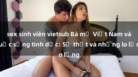 sex sinh viên vietsub Bà mẹ Việt Nam và cuộc sống tình dục: Sự thật và những lo lắng