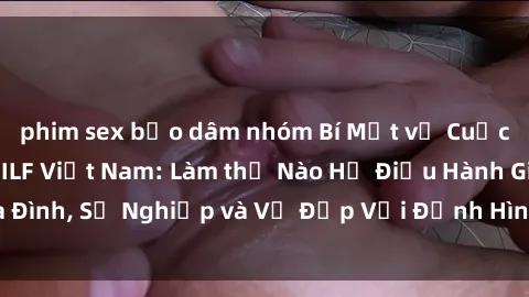 phim sex bạo dâm nhóm Bí Mật về Cuộc Sống Của Các MILF Việt Nam: Làm thế Nào Họ Điều Hành Gia Đình, Sự Nghiệp và Vẻ Đẹp Với Định Hình Văn Hóa Đương Đại