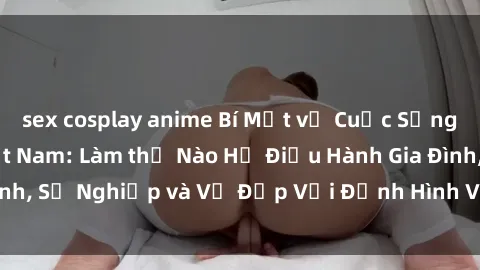sex cosplay anime Bí Mật về Cuộc Sống Của Các MILF Việt Nam: Làm thế Nào Họ Điều Hành Gia Đình, Sự Nghiệp và Vẻ Đẹp Với Định Hình Văn Hóa Đương Đại
