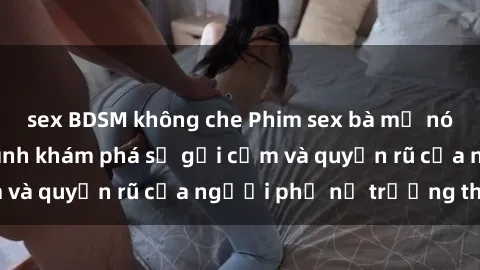 sex BDSM không che Phim sex bà mẹ nóng bỏng: Hành trình khám phá sự gợi cảm và quyến rũ của người phụ nữ trưởng thành.
