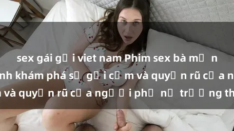 sex gái gọi viet nam Phim sex bà mẹ nóng bỏng: Hành trình khám phá sự gợi cảm và quyến rũ của người phụ nữ trưởng thành.