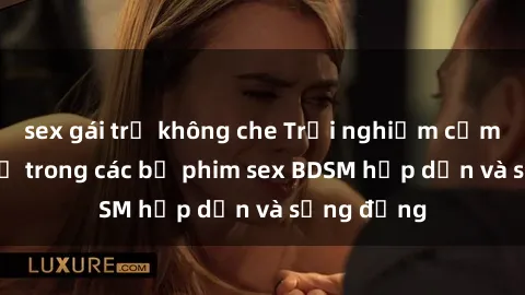sex gái trẻ không che Trải nghiệm cảm giác mới lạ trong các bộ phim sex BDSM hấp dẫn và sống động