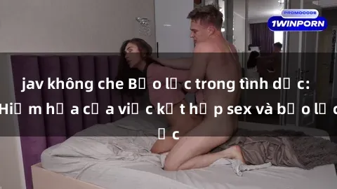 jav không che Bạo lực trong tình dục: Hiểm họa của việc kết hợp sex và bạo lực