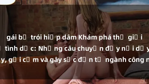 gái bị trói hiếp dâm Khám phá thế giới của phim sex nô lệ tình dục: Những câu chuyện đầy nổi dậy, gợi cảm và gây sốc đến từ ngành công nghiệp giải trí đen tối