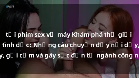 tải phim sex về máy Khám phá thế giới của phim sex nô lệ tình dục: Những câu chuyện đầy nổi dậy, gợi cảm và gây sốc đến từ ngành công nghiệp giải trí đen tối