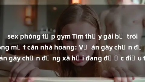 sex phòng tập gym Tìm thấy gái bị trói và bị hiếp dâm trong một căn nhà hoang: Vụ án gây chấn động xã hội đang được điều tra vào.