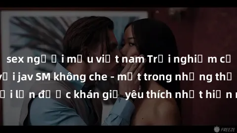 sex người mẫu việt nam Trải nghiệm cảm xúc thăng hoa với jav SM không che - một trong những thể loại phim người lớn được khán giả yêu thích nhất hiện nay. Đảm bảo đem lại sự hấp dẫn, kích thích tối đa