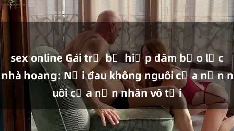 sex online Gái trẻ bị hiếp dâm bạo lực trong căn nhà hoang: Nỗi đau không nguôi của nạn nhân vô tội