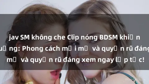 jav SM không che Clip nóng BDSM khiến người xem phát cuồng: Phong cách mới mẻ và quyến rũ đáng xem ngay lập tức!