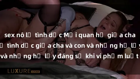 sex nô lệ tình dục Mối quan hệ giữa cha và con: Sự thật về tình dục giữa cha và con và những hệ lụy đáng sợ khi vi phạm luật pháp.