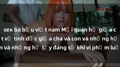 sex bà bầu việt nam Mối quan hệ giữa cha và con: Sự thật về tình dục giữa cha và con và những hệ lụy đáng sợ khi vi phạm luật pháp.
