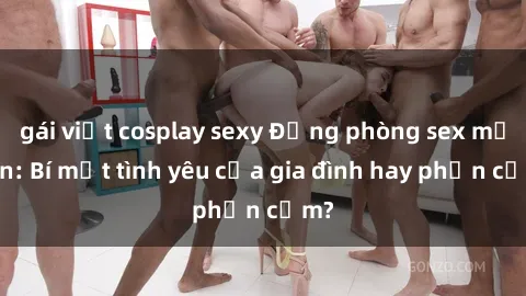 gái việt cosplay sexy Động phòng sex mẹ con: Bí mật tình yêu của gia đình hay phản cảm?