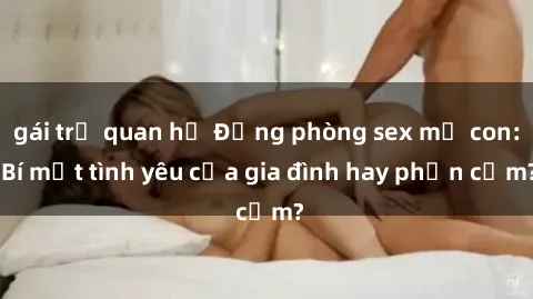 gái trẻ quan hệ Động phòng sex mẹ con: Bí mật tình yêu của gia đình hay phản cảm?