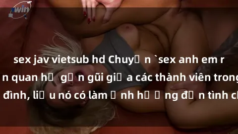 sex jav vietsub hd Chuyện `sex anh em ruột` - Đề cập đến quan hệ gần gũi giữa các thành viên trong gia đình, liệu nó có làm ảnh hưởng đến tình cảm gia đình hay không?