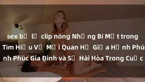 sex bị lộ clip nóng Những Bí Mật trong Tình Dục Gia Đình: Tìm Hiểu Về Mối Quan Hệ Giữa Hạnh Phúc Gia Đình và Sự Hài Hòa Trong Cuộc Sống Tình Dục