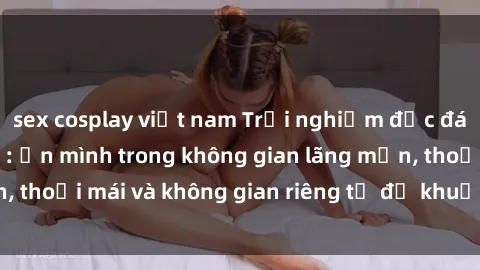 sex cosplay việt nam Trải nghiệm độc đáo tại sex nhà nghỉ: ẩn mình trong không gian lãng mạn, thoải mái và không gian riêng tư để khuấy động tình ái.