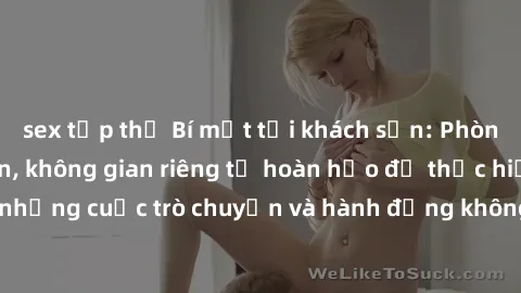 sex tập thể Bí mật tại khách sạn: Phòng quay lén khép kín, không gian riêng tư hoàn hảo để thực hiện những cuộc trò chuyện và hành động không bị người khác phát hiện.