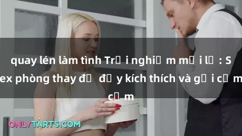 quay lén làm tình Trải nghiệm mới lạ: Sex phòng thay đồ đầy kích thích và gợi cảm