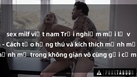 sex milf việt nam Trải nghiệm mới lạ với sex phòng tắm - Cách tạo hứng thú và kích thích mạnh mẽ trong không gian vô cùng gợi cảm và lãng mạn