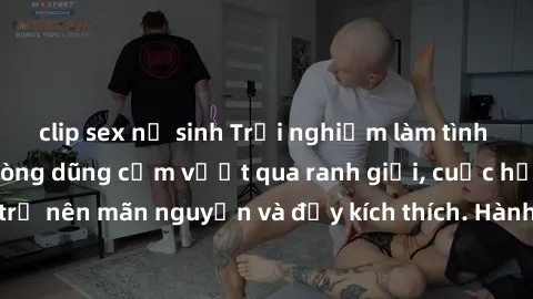 clip sex nữ sinh Trải nghiệm làm tình ngoài đường: Khi lòng dũng cảm vượt qua ranh giới, cuộc hẹn nơi công cộng trở nên mãn nguyện và đầy kích thích. Hành vi nguy hiểm, nhưng cũng tạo nên cảm giác mới