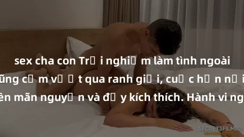 sex cha con Trải nghiệm làm tình ngoài đường: Khi lòng dũng cảm vượt qua ranh giới, cuộc hẹn nơi công cộng trở nên mãn nguyện và đầy kích thích. Hành vi nguy hiểm, nhưng cũng tạo nên cảm giác mới mẻ v