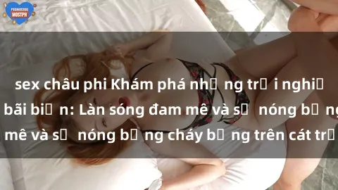 sex châu phi Khám phá những trải nghiệm độc đáo tại sex bãi biển: Làn sóng đam mê và sự nóng bỏng cháy bỏng trên cát trắng