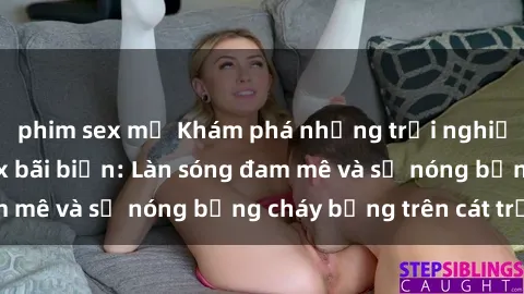 phim sex mỹ Khám phá những trải nghiệm độc đáo tại sex bãi biển: Làn sóng đam mê và sự nóng bỏng cháy bỏng trên cát trắng