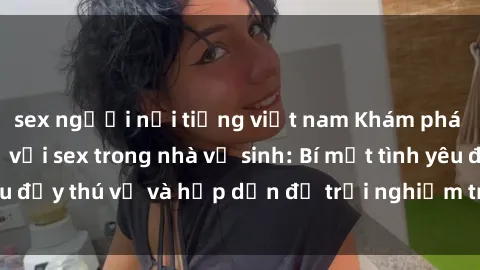 sex người nổi tiếng việt nam Khám phá cảm giác mới mẻ với sex trong nhà vệ sinh: Bí mật tình yêu đầy thú vị và hấp dẫn để trải nghiệm trong đêm hôm nay!